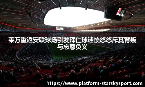 莱万重返安联球场引发拜仁球迷愤怒怒斥其背叛与忘恩负义