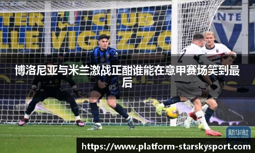 博洛尼亚与米兰激战正酣谁能在意甲赛场笑到最后
