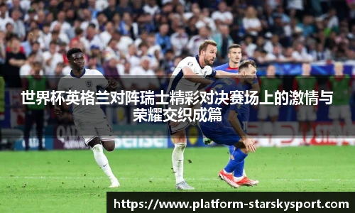 世界杯英格兰对阵瑞士精彩对决赛场上的激情与荣耀交织成篇